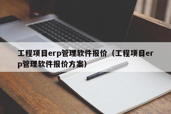 工程项目erp管理软件报价（工程项目erp管理软件报价方案）