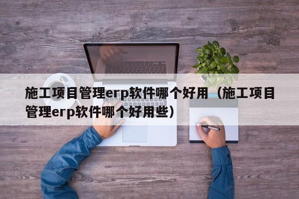 施工项目管理erp软件哪个好用（施工项目管理erp软件哪个好用些）