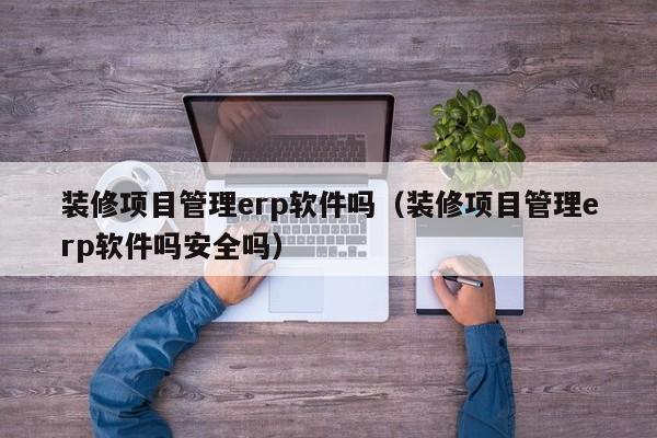 装修项目管理erp软件吗（装修项目管理erp软件吗安全吗）