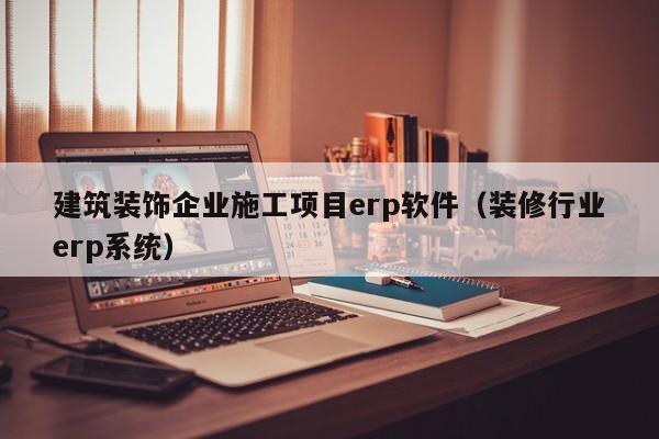 建筑装饰企业施工项目erp软件（装修行业erp系统）