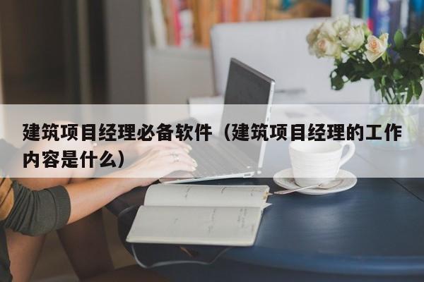 建筑项目经理必备软件（建筑项目经理的工作内容是什么）