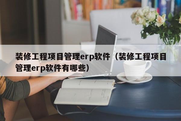 装修工程项目管理erp软件（装修工程项目管理erp软件有哪些）