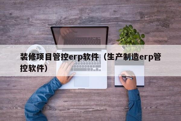 装修项目管控erp软件（生产制造erp管控软件）