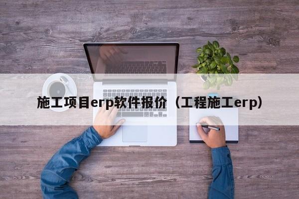 施工项目erp软件报价（工程施工erp）