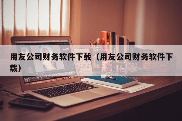 用友公司财务软件下载（用友公司财务软件下载）