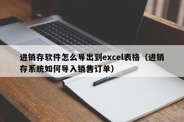 进销存软件怎么导出到excel表格（进销存系统如何导入销售订单）