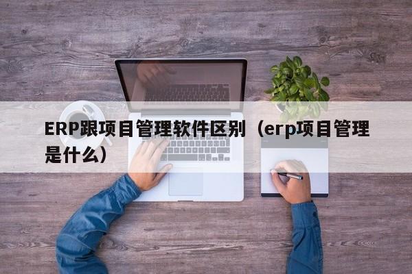 ERP跟项目管理软件区别（erp项目管理是什么）