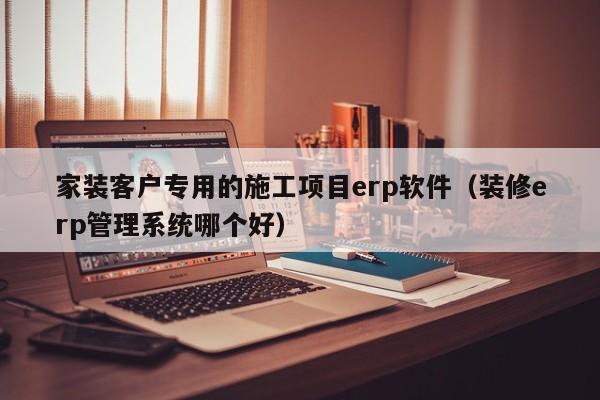 家装客户专用的施工项目erp软件（装修erp管理系统哪个好）