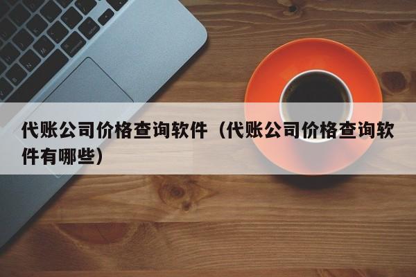 代账公司价格查询软件（代账公司价格查询软件有哪些）