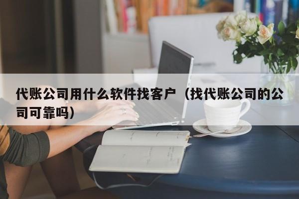 代账公司用什么软件找客户（找代账公司的公司可靠吗）