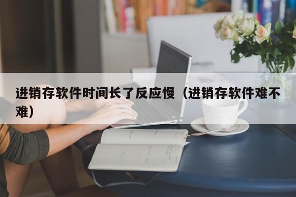 进销存软件时间长了反应慢（进销存软件难不难）