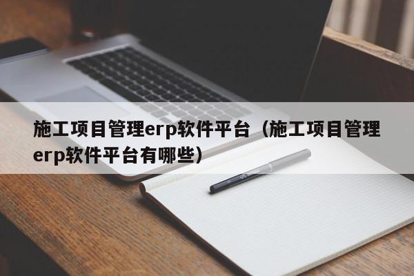 施工项目管理erp软件平台（施工项目管理erp软件平台有哪些）