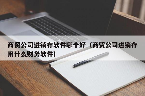 商贸公司进销存软件哪个好（商贸公司进销存用什么财务软件）