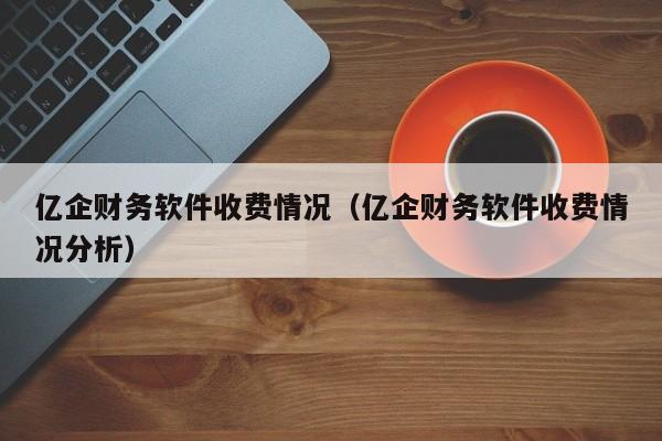 亿企财务软件收费情况（亿企财务软件收费情况分析）