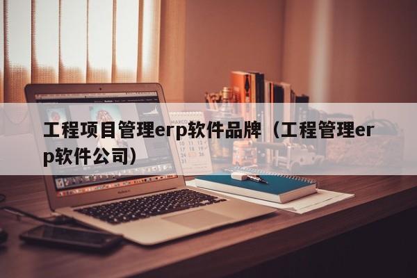 工程项目管理erp软件品牌（工程管理erp软件公司）