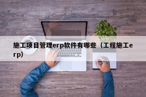 施工项目管理erp软件有哪些（工程施工erp）