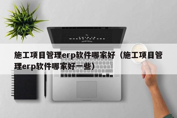 施工项目管理erp软件哪家好（施工项目管理erp软件哪家好一些）