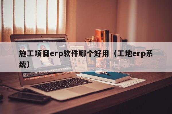 施工项目erp软件哪个好用（工地erp系统）