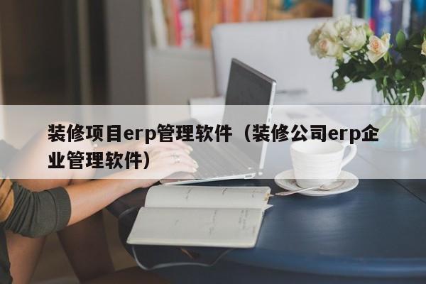 装修项目erp管理软件（装修公司erp企业管理软件）