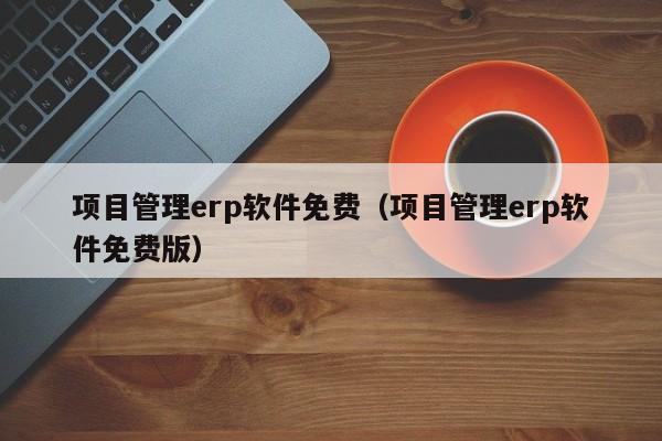 项目管理erp软件免费（项目管理erp软件免费版）