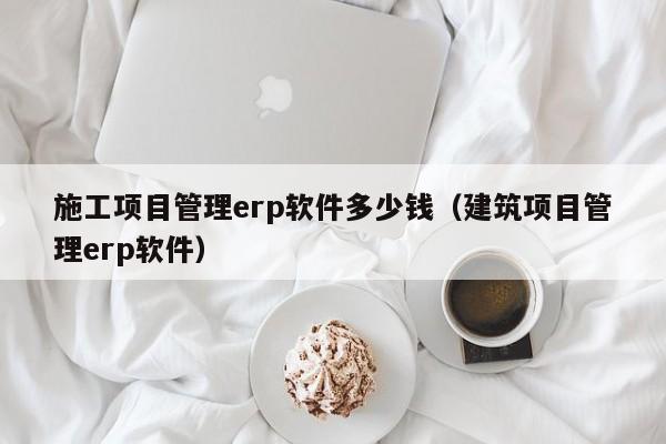 施工项目管理erp软件多少钱（建筑项目管理erp软件）