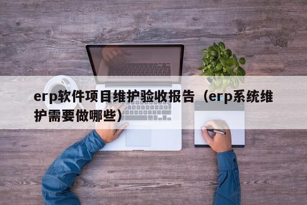 erp软件项目维护验收报告（erp系统维护需要做哪些）