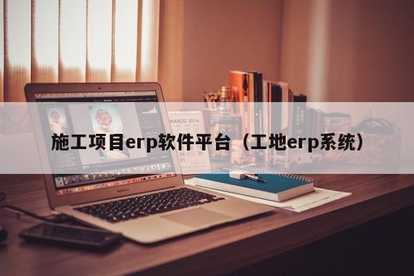 施工项目erp软件平台（工地erp系统）