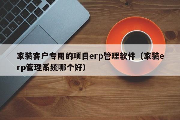 家装客户专用的项目erp管理软件（家装erp管理系统哪个好）