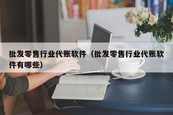 批发零售行业代账软件（批发零售行业代账软件有哪些）