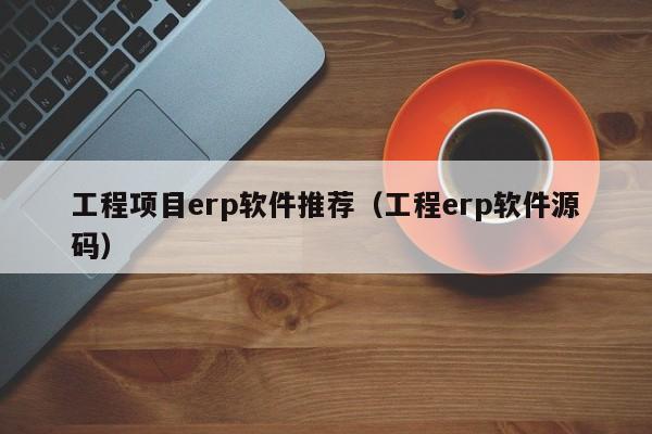 工程项目erp软件推荐（工程erp软件源码）