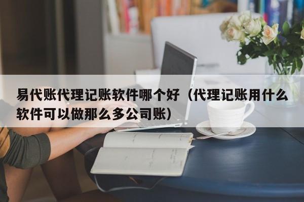 易代账代理记账软件哪个好（代理记账用什么软件可以做那么多公司账）