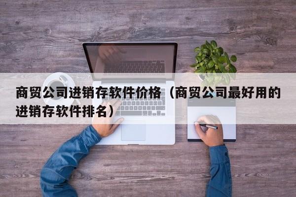 商贸公司进销存软件价格（商贸公司最好用的进销存软件排名）