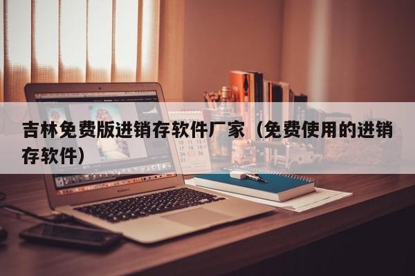 吉林免费版进销存软件厂家（免费使用的进销存软件）