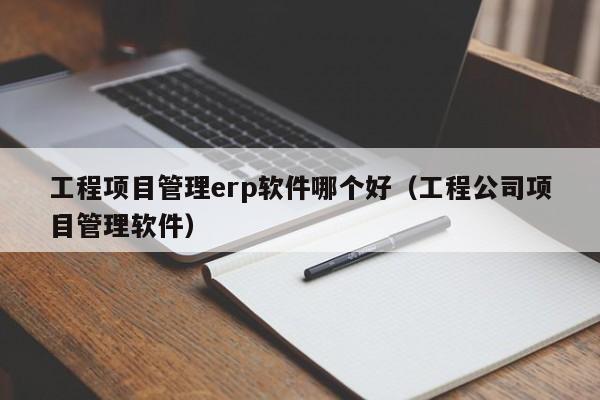 工程项目管理erp软件哪个好（工程公司项目管理软件）