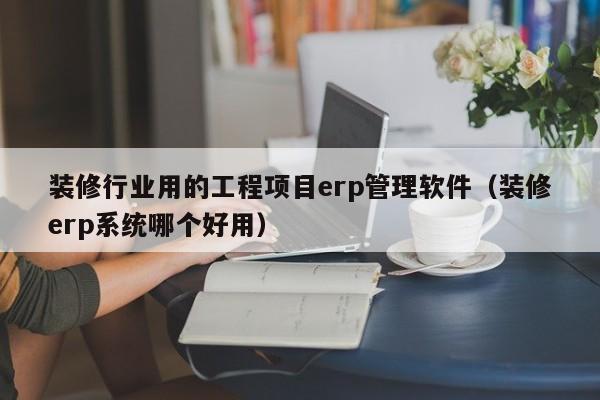 装修行业用的工程项目erp管理软件（装修erp系统哪个好用）