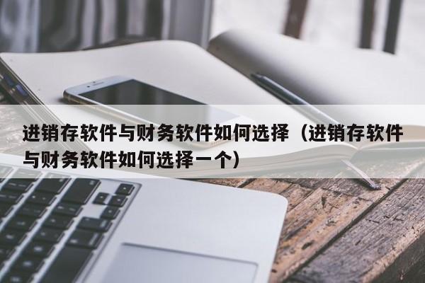 进销存软件与财务软件如何选择（进销存软件与财务软件如何选择一个）