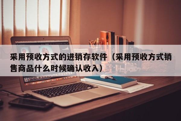 采用预收方式的进销存软件（采用预收方式销售商品什么时候确认收入）