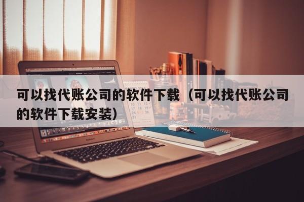 可以找代账公司的软件下载（可以找代账公司的软件下载安装）