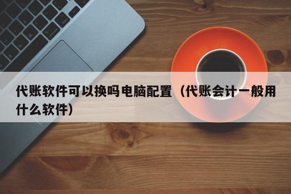 代账软件可以换吗电脑配置（代账会计一般用什么软件）