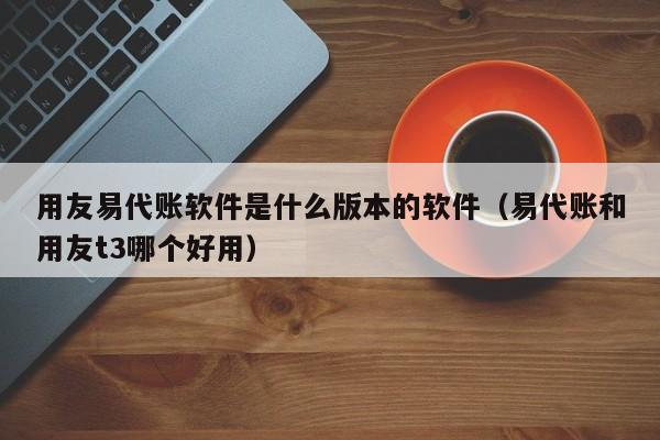 用友易代账软件是什么版本的软件（易代账和用友t3哪个好用）