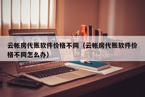 云帐房代账软件价格不同（云帐房代账软件价格不同怎么办）