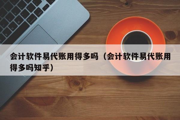 会计软件易代账用得多吗（会计软件易代账用得多吗知乎）