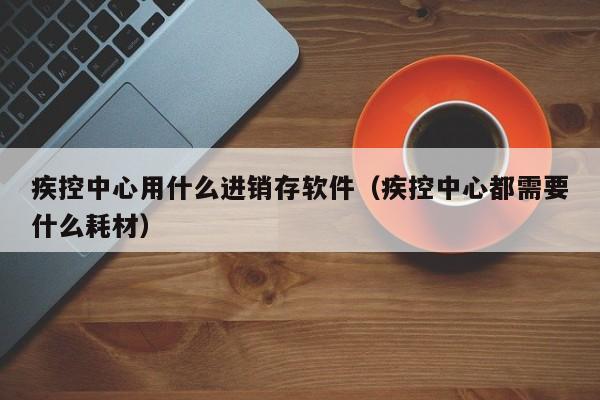 疾控中心用什么进销存软件（疾控中心都需要什么耗材）