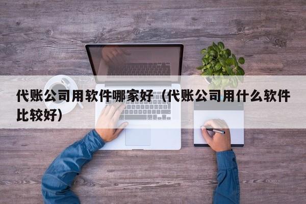 代账公司用软件哪家好（代账公司用什么软件比较好）