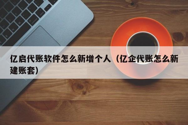 亿启代账软件怎么新增个人（亿企代账怎么新建账套）