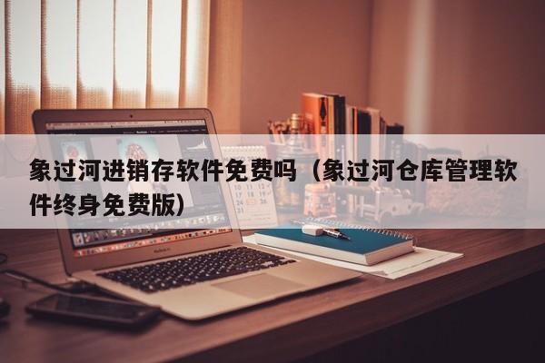 象过河进销存软件免费吗（象过河仓库管理软件终身免费版）