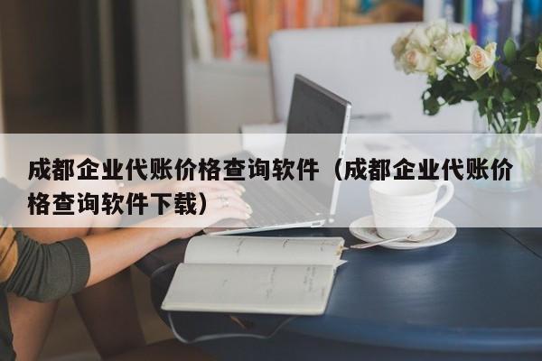 成都企业代账价格查询软件（成都企业代账价格查询软件下载）