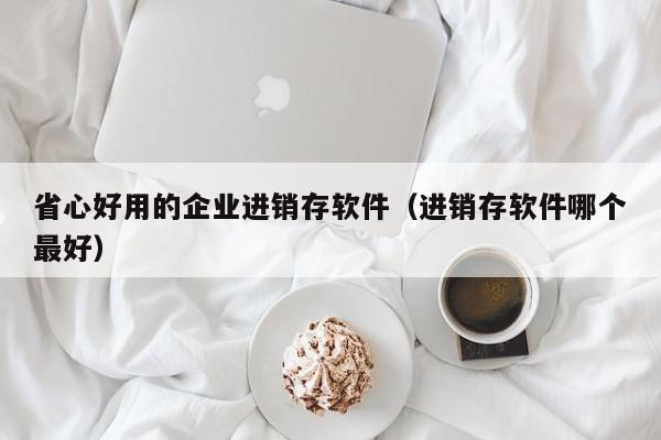 省心好用的企业进销存软件（进销存软件哪个最好）