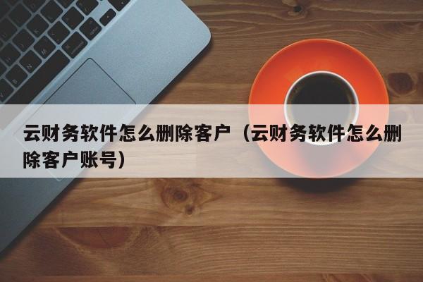 云财务软件怎么删除客户（云财务软件怎么删除客户账号）