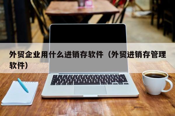 外贸企业用什么进销存软件（外贸进销存管理软件）